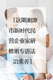这期湘潭市新时代民营企业家研修班专讲法治素养