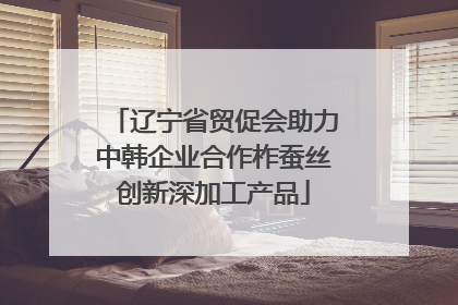 辽宁省贸促会助力中韩企业合作柞蚕丝创新深加工产品