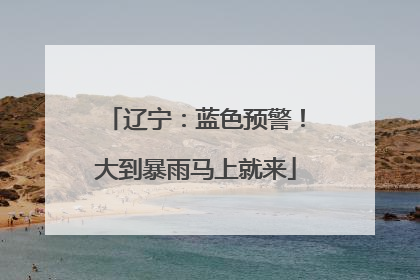 辽宁：蓝色预警！大到暴雨马上就来