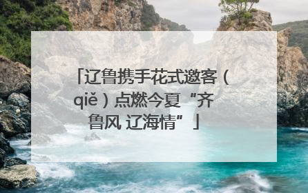 辽鲁携手花式邀客（qiě）点燃今夏“齐鲁风 辽海情”
