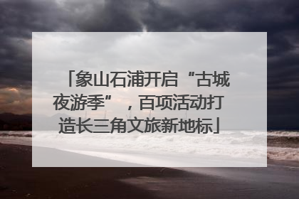 象山石浦开启“古城夜游季”，百项活动打造长三角文旅新地标