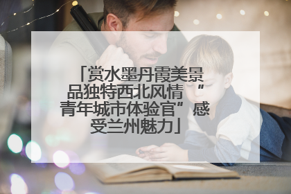 赏水墨丹霞美景 品独特西北风情 “青年城市体验官”感受兰州魅力