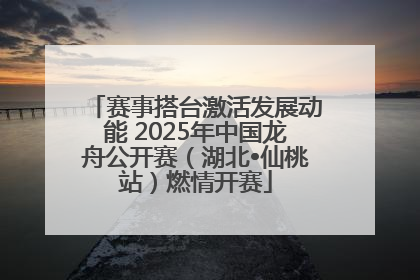 赛事搭台激活发展动能 2025年中国龙舟公开赛（湖北•仙桃站）燃情开赛