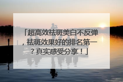 超高效祛斑美白不反弹，祛斑效果好的排名第一？真实感受分享！