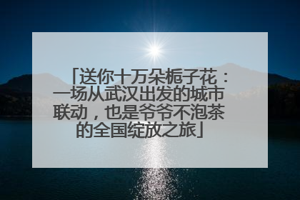 送你十万朵栀子花：一场从武汉出发的城市联动，也是爷爷不泡茶的全国绽放之旅