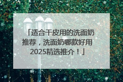适合干皮用的洗面奶推荐，洗面奶哪款好用2025精选推介！