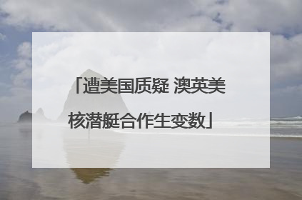 遭美国质疑 澳英美核潜艇合作生变数