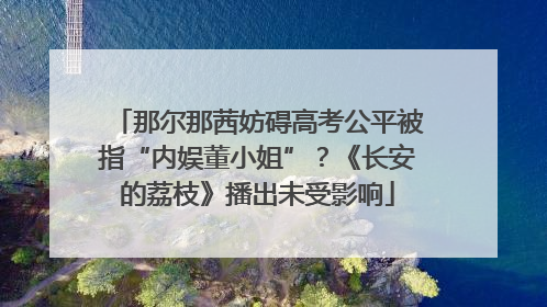 那尔那茜妨碍高考公平被指“内娱董小姐”？《长安的荔枝》播出未受影响