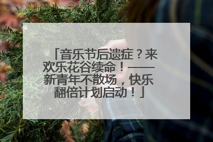 音乐节后遗症？来欢乐花谷续命！——新青年不散场，快乐翻倍计划启动！