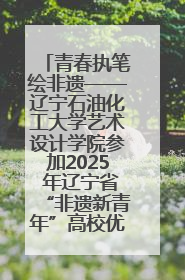 青春执笔绘非遗——辽宁石油化工大学艺术设计学院参加2025 年辽宁省“非遗新青年”高校优秀作品推荐活动