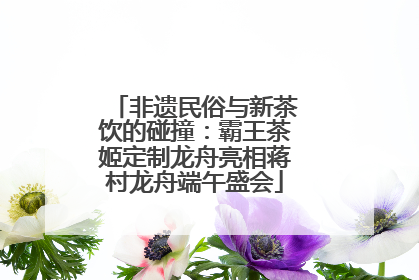 非遗民俗与新茶饮的碰撞：霸王茶姬定制龙舟亮相蒋村龙舟端午盛会