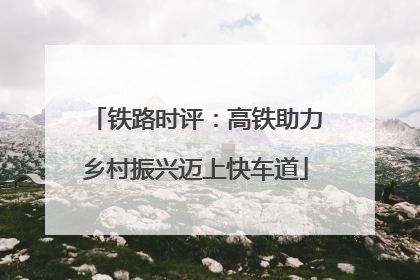 铁路时评：高铁助力乡村振兴迈上快车道