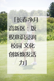 长春净月高新区：版权意识浸润校园 文化创新焕发活力