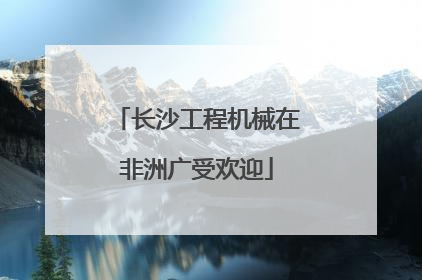 长沙工程机械在非洲广受欢迎