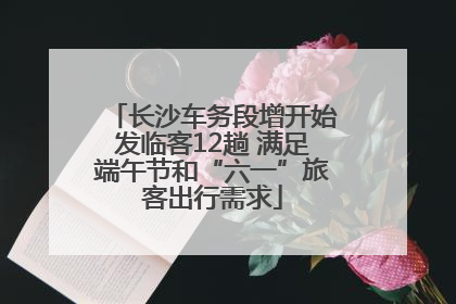 长沙车务段增开始发临客12趟 满足端午节和“六一”旅客出行需求