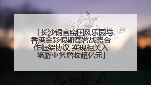 长沙铜官窑国风乐园与香港金彩假期签署战略合作框架协议 实现相关入境游业务增收超亿元
