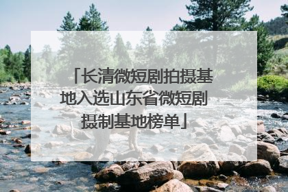 长清微短剧拍摄基地入选山东省微短剧摄制基地榜单