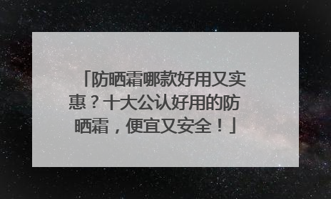 防晒霜哪款好用又实惠？十大公认好用的防晒霜，便宜又安全！