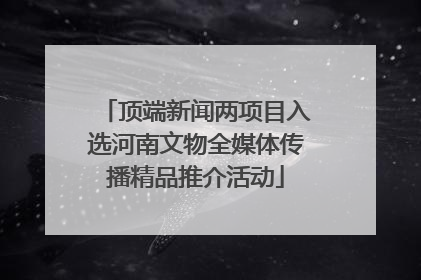 顶端新闻两项目入选河南文物全媒体传播精品推介活动