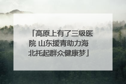 高原上有了三级医院 山东援青助力海北托起群众健康梦