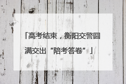 高考结束，衡阳交警圆满交出“陪考答卷”