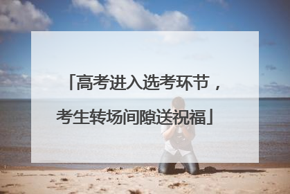 高考进入选考环节，考生转场间隙送祝福