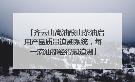 齐云山高油酸山茶油启用产品质量追溯系统，每一滴油都经得起追溯