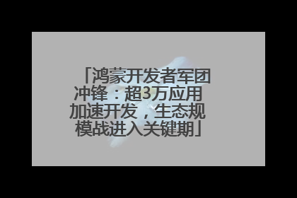 鸿蒙开发者军团冲锋：超3万应用加速开发，生态规模战进入关键期