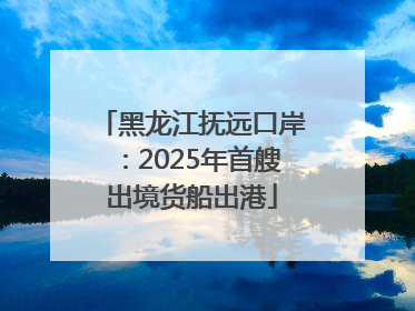 黑龙江抚远口岸：2025年首艘出境货船出港