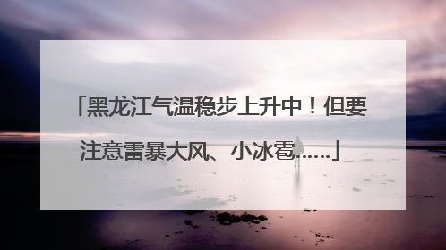 黑龙江气温稳步上升中！但要注意雷暴大风、小冰雹……