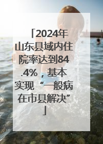 2024年山东县域内住院率达到84.4%，基本实现“一般病在市县解决”
