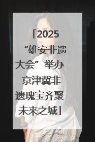 2025“雄安非遗大会”举办 京津冀非遗瑰宝齐聚未来之城