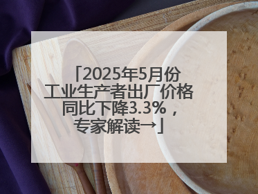 2025年5月份工业生产者出厂价格同比下降3.3%，专家解读→