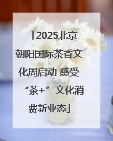 2025北京朝阳国际茶香文化周启动 感受“茶+”文化消费新业态