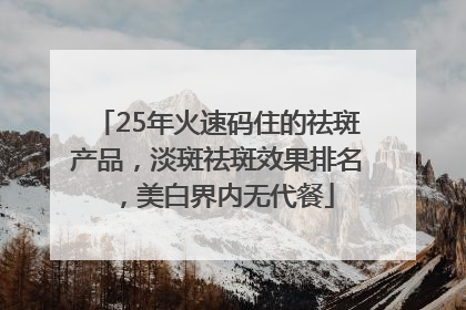25年火速码住的祛斑产品，淡斑祛斑效果排名，美白界内无代餐