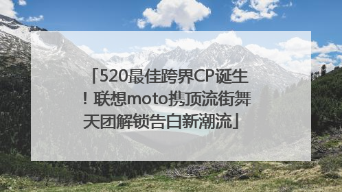 520最佳跨界CP诞生！联想moto携顶流街舞天团解锁告白新潮流
