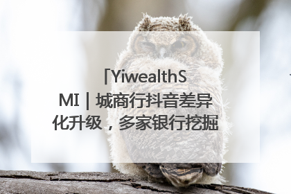 YiwealthSMI｜城商行抖音差异化升级，多家银行挖掘自身特色出圈！